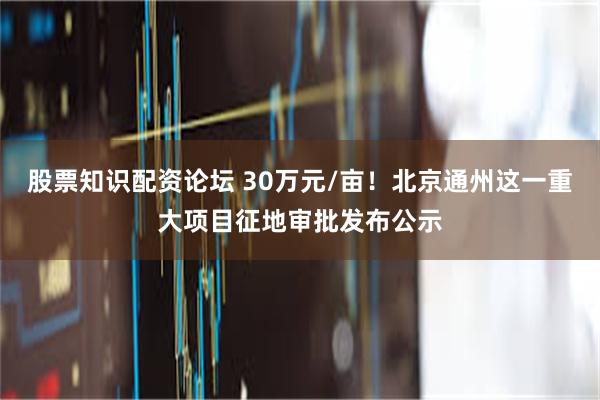 股票知识配资论坛 30万元/亩！北京通州这一重大项目征地审批发布公示