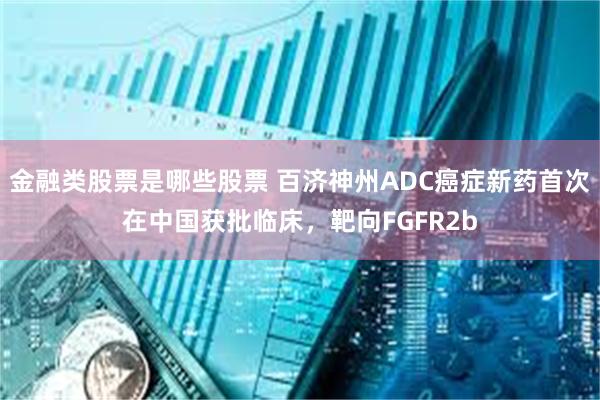 金融类股票是哪些股票 百济神州ADC癌症新药首次在中国获批临床，靶向FGFR2b