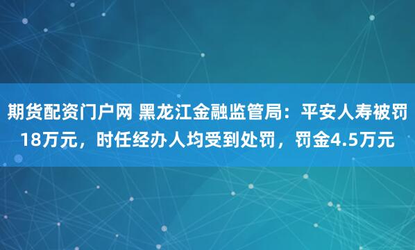 期货配资门户网 黑龙江金融监管局：平安人寿被罚18万元，时任经办人均受到处罚，罚金4.5万元