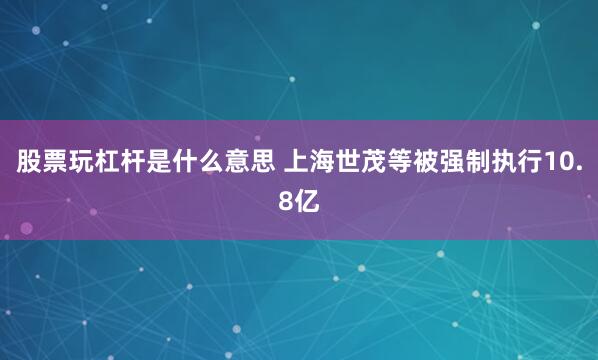 股票玩杠杆是什么意思 上海世茂等被强制执行10.8亿