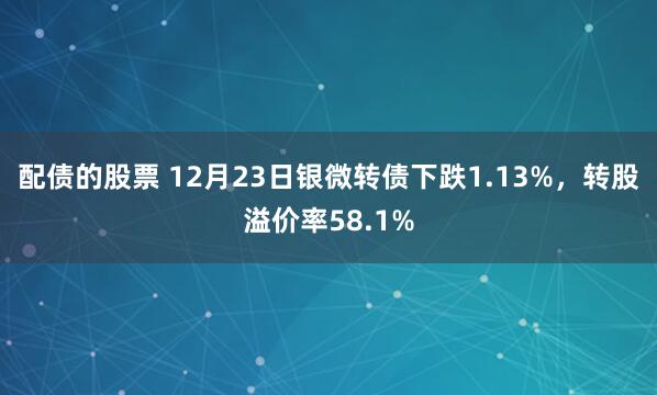 配债的股票 12月23日银微转债下跌1.13%，转股溢价率58.1%