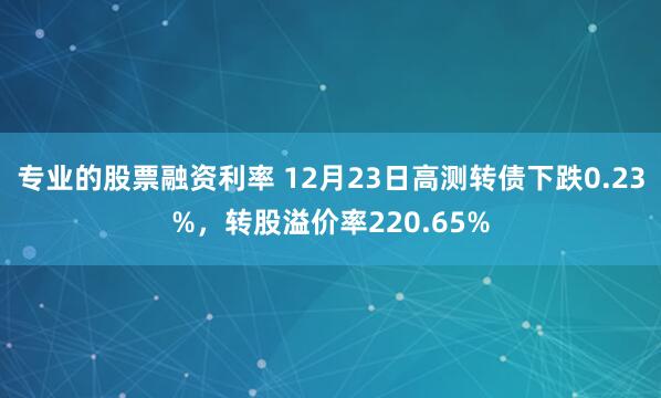 专业的股票融资利率 12月23日高测转债下跌0.23%，转股溢价率220.65%