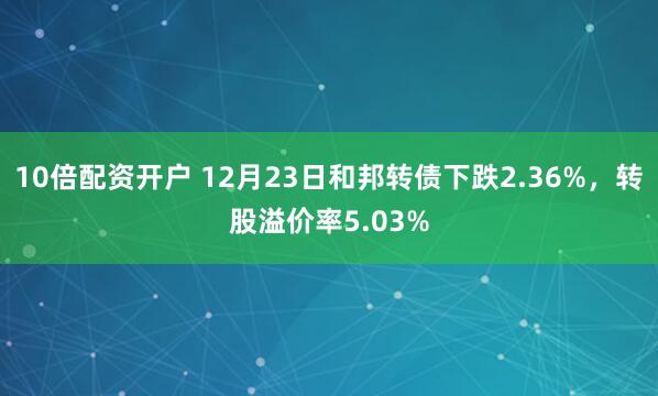 10倍配资开户 12月23日和邦转债下跌2.36%，转股溢价率5.03%