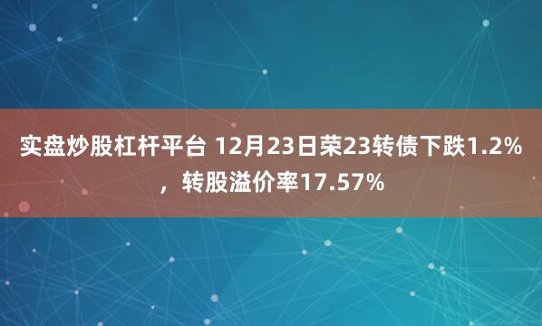 实盘炒股杠杆平台 12月23日荣23转债下跌1.2%，转股溢价率17.57%