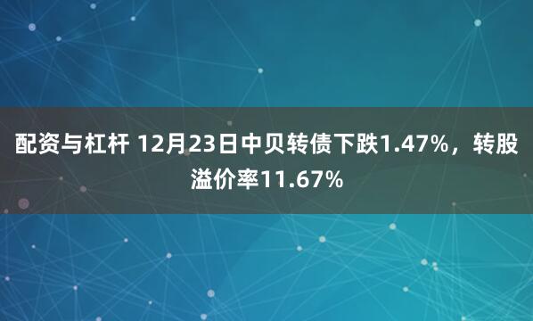 配资与杠杆 12月23日中贝转债下跌1.47%，转股溢价率11.67%