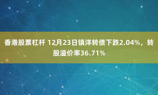 香港股票杠杆 12月23日镇洋转债下跌2.04%，转股溢价率36.71%