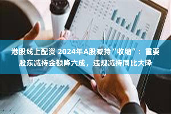 港股线上配资 2024年A股减持“收缩”：重要股东减持金额降六成，违规减持同比大降