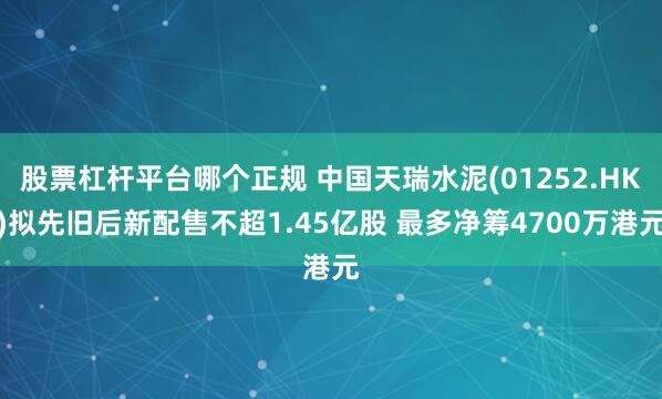 股票杠杆平台哪个正规 中国天瑞水泥(01252.HK)拟先旧后新配售不超1.45亿股 最多净筹4700万港元