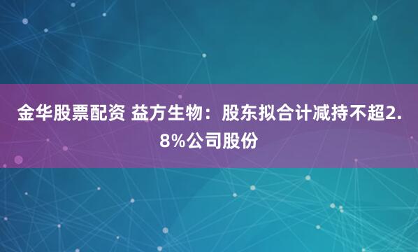 金华股票配资 益方生物：股东拟合计减持不超2.8%公司股份