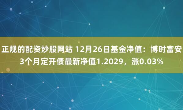 正规的配资炒股网站 12月26日基金净值：博时富安3个月定开债最新净值1.2029，涨0.03%