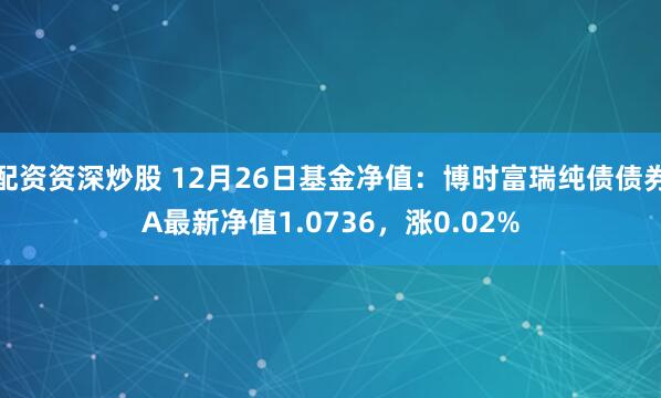 配资资深炒股 12月26日基金净值：博时富瑞纯债债券A最新净值1.0736，涨0.02%