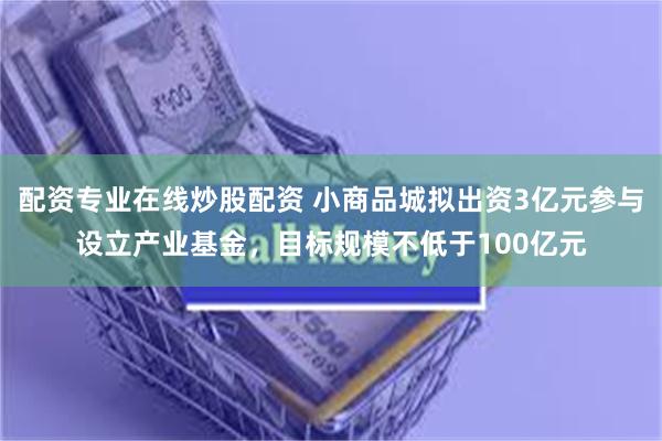 配资专业在线炒股配资 小商品城拟出资3亿元参与设立产业基金，目标规模不低于100亿元