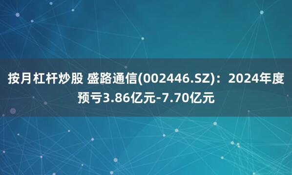 按月杠杆炒股 盛路通信(002446.SZ)：2024年度预亏3.86亿元-7.70亿元