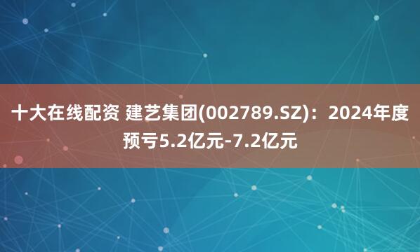 十大在线配资 建艺集团(002789.SZ)：2024年度预亏5.2亿元-7.2亿元