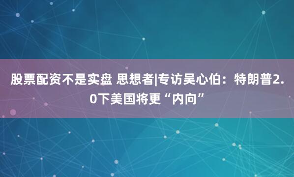 股票配资不是实盘 思想者|专访吴心伯：特朗普2.0下美国将更“内向”