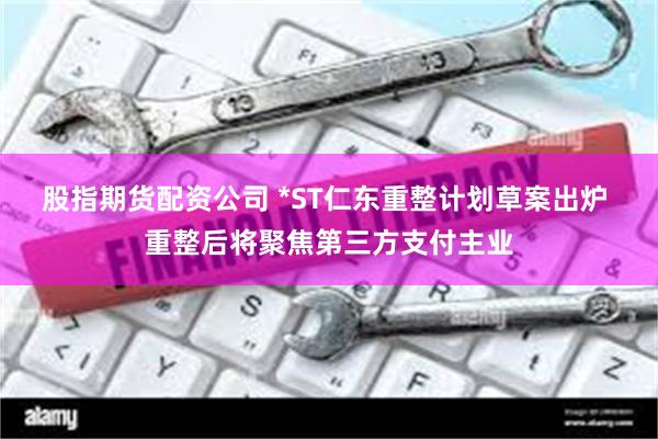 股指期货配资公司 *ST仁东重整计划草案出炉 重整后将聚焦第三方支付主业