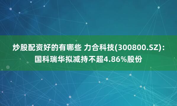 炒股配资好的有哪些 力合科技(300800.SZ)：国科瑞华拟减持不超4.86%股份