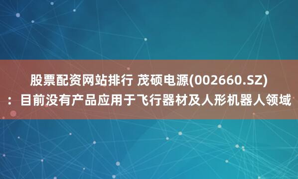 股票配资网站排行 茂硕电源(002660.SZ)：目前没有产品应用于飞行器材及人形机器人领域