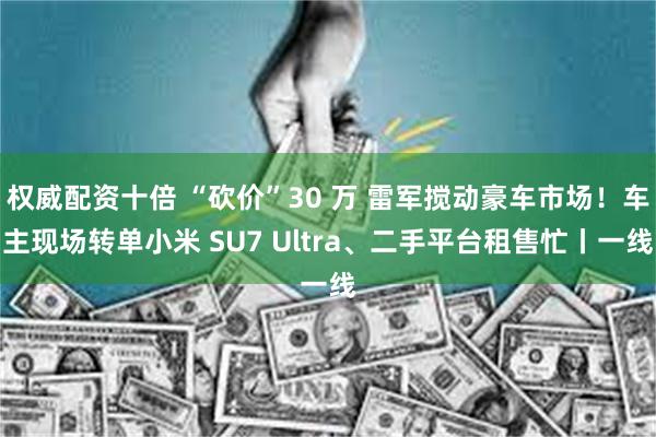 权威配资十倍 “砍价”30 万 雷军搅动豪车市场！车主现场转单小米 SU7 Ultra、二手平台租售忙丨一线