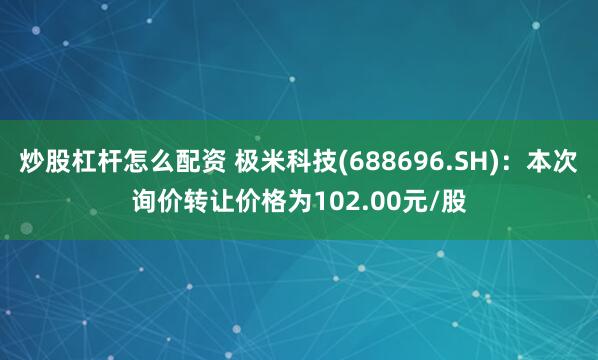 炒股杠杆怎么配资 极米科技(688696.SH)：本次询价转让价格为102.00元/股