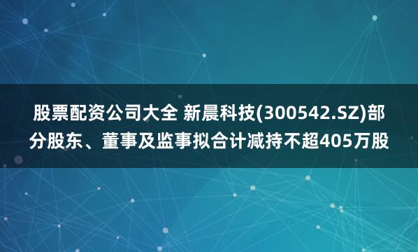 股票配资公司大全 新晨科技(300542.SZ)部分股东、董事及监事拟合计减持不超405万股